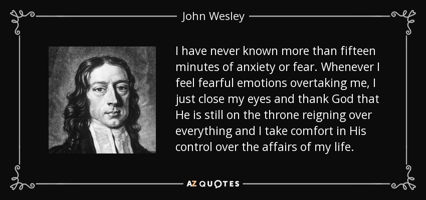 I have never known more than fifteen minutes of anxiety or fear. Whenever I feel fearful emotions overtaking me, I just close my eyes and thank God that He is still on the throne reigning over everything and I take comfort in His control over the affairs of my life. - John Wesley