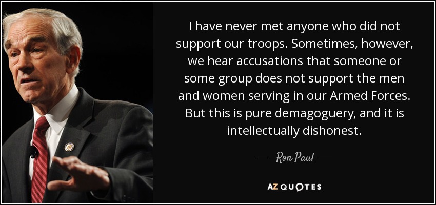 I have never met anyone who did not support our troops. Sometimes, however, we hear accusations that someone or some group does not support the men and women serving in our Armed Forces. But this is pure demagoguery, and it is intellectually dishonest. - Ron Paul