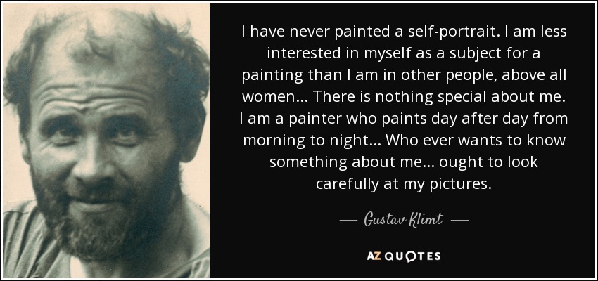 I have never painted a self-portrait. I am less interested in myself as a subject for a painting than I am in other people, above all women... There is nothing special about me. I am a painter who paints day after day from morning to night... Who ever wants to know something about me... ought to look carefully at my pictures. - Gustav Klimt