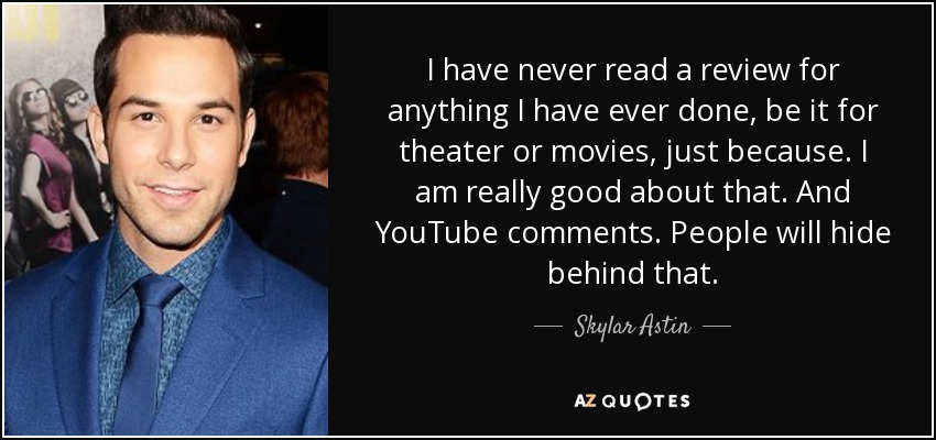 I have never read a review for anything I have ever done, be it for theater or movies, just because. I am really good about that. And YouTube comments. People will hide behind that. - Skylar Astin