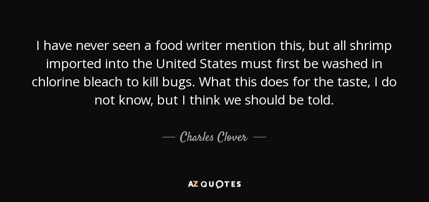 I have never seen a food writer mention this, but all shrimp imported into the United States must first be washed in chlorine bleach to kill bugs. What this does for the taste, I do not know, but I think we should be told. - Charles Clover