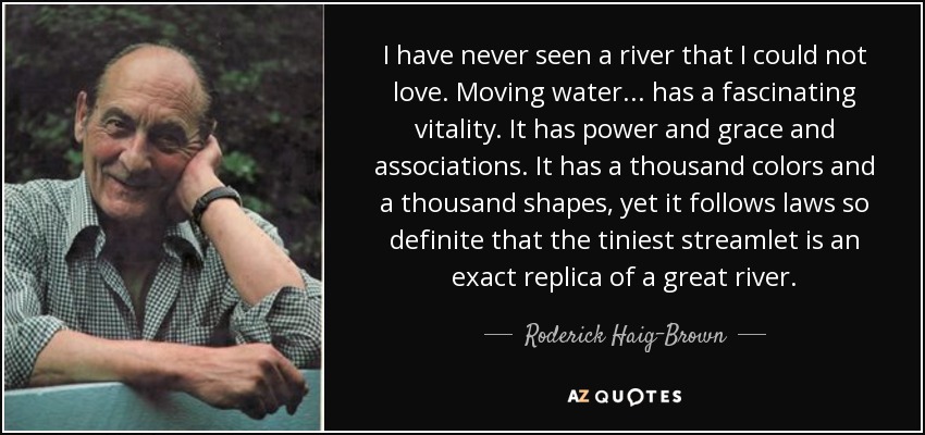 I have never seen a river that I could not love. Moving water... has a fascinating vitality. It has power and grace and associations. It has a thousand colors and a thousand shapes, yet it follows laws so definite that the tiniest streamlet is an exact replica of a great river. - Roderick Haig-Brown