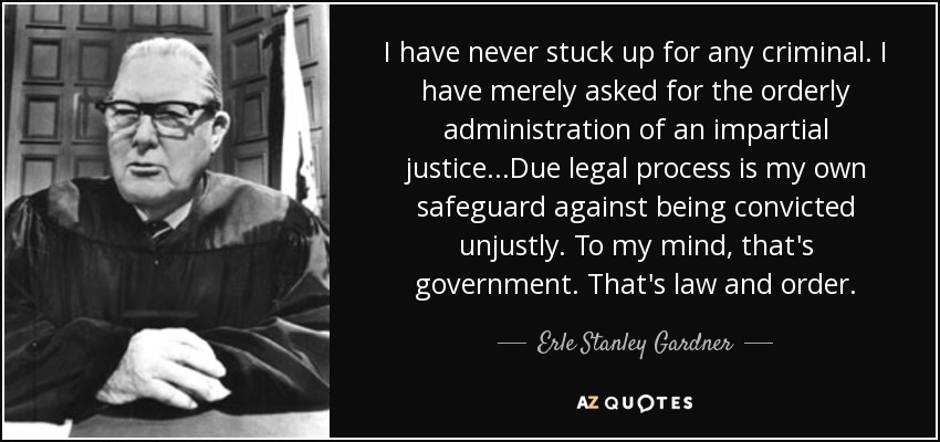 I have never stuck up for any criminal. I have merely asked for the orderly administration of an impartial justice...Due legal process is my own safeguard against being convicted unjustly. To my mind, that's government. That's law and order. - Erle Stanley Gardner