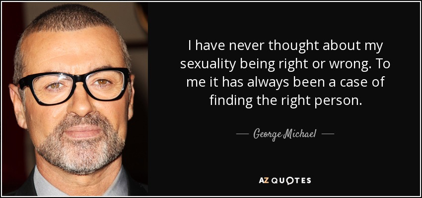 I have never thought about my sexuality being right or wrong. To me it has always been a case of finding the right person. - George Michael