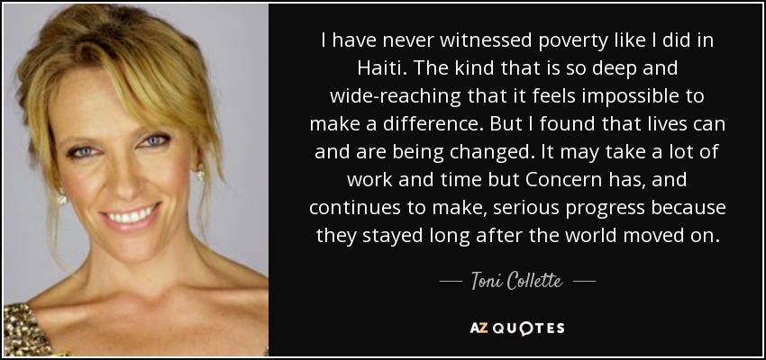 I have never witnessed poverty like I did in Haiti. The kind that is so deep and wide-reaching that it feels impossible to make a difference. But I found that lives can and are being changed. It may take a lot of work and time but Concern has, and continues to make, serious progress because they stayed long after the world moved on. - Toni Collette