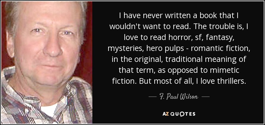 I have never written a book that I wouldn't want to read. The trouble is, I love to read horror, sf, fantasy, mysteries, hero pulps - romantic fiction, in the original, traditional meaning of that term, as opposed to mimetic fiction. But most of all, I love thrillers. - F. Paul Wilson
