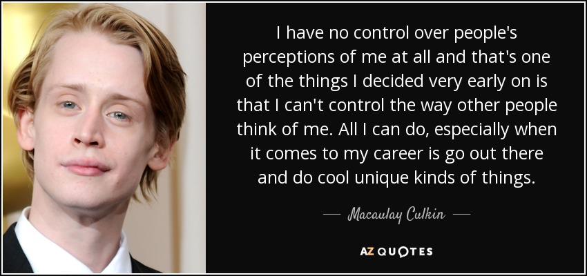 I have no control over people's perceptions of me at all and that's one of the things I decided very early on is that I can't control the way other people think of me. All I can do, especially when it comes to my career is go out there and do cool unique kinds of things. - Macaulay Culkin