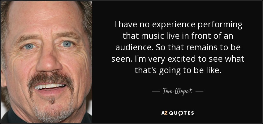 I have no experience performing that music live in front of an audience. So that remains to be seen. I'm very excited to see what that's going to be like. - Tom Wopat