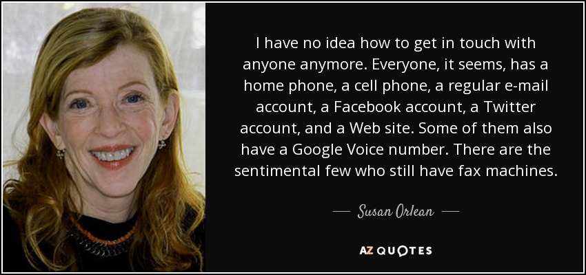 I have no idea how to get in touch with anyone anymore. Everyone, it seems, has a home phone, a cell phone, a regular e-mail account, a Facebook account, a Twitter account, and a Web site. Some of them also have a Google Voice number. There are the sentimental few who still have fax machines. - Susan Orlean
