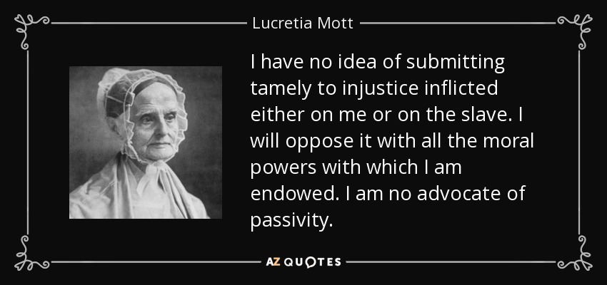 I have no idea of submitting tamely to injustice inflicted either on me or on the slave. I will oppose it with all the moral powers with which I am endowed. I am no advocate of passivity. - Lucretia Mott