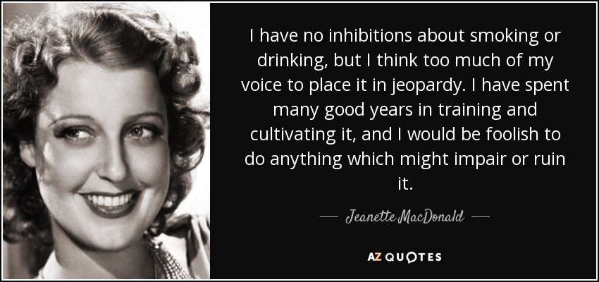 I have no inhibitions about smoking or drinking, but I think too much of my voice to place it in jeopardy. I have spent many good years in training and cultivating it, and I would be foolish to do anything which might impair or ruin it. - Jeanette MacDonald