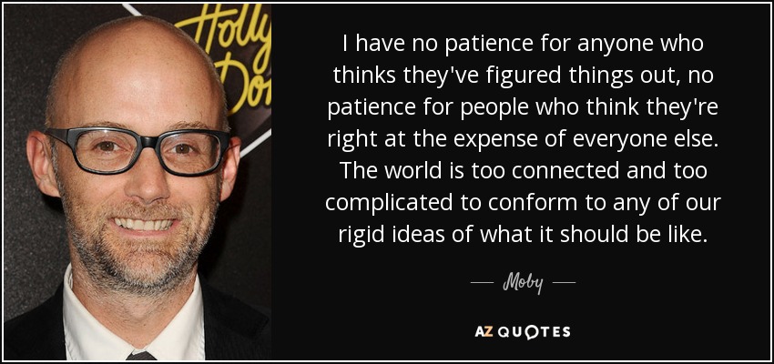 I have no patience for anyone who thinks they've figured things out, no patience for people who think they're right at the expense of everyone else. The world is too connected and too complicated to conform to any of our rigid ideas of what it should be like. - Moby