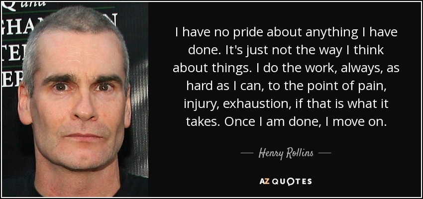 I have no pride about anything I have done. It's just not the way I think about things. I do the work, always, as hard as I can, to the point of pain, injury, exhaustion, if that is what it takes. Once I am done, I move on. - Henry Rollins