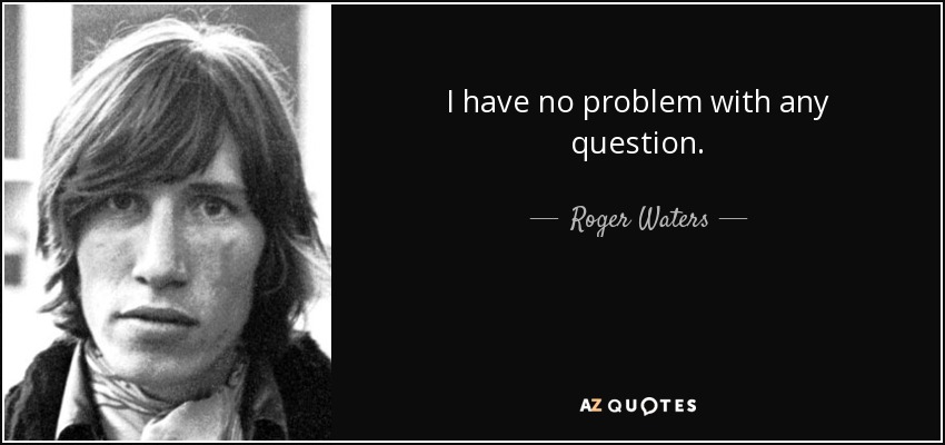 I have no problem with any question. - Roger Waters