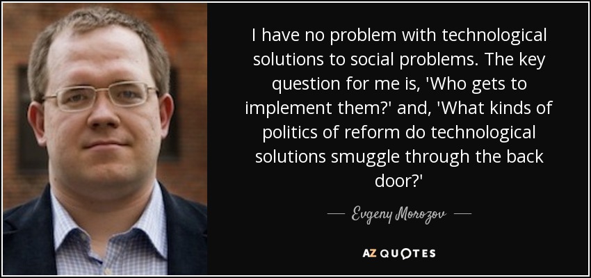 I have no problem with technological solutions to social problems. The key question for me is, 'Who gets to implement them?' and, 'What kinds of politics of reform do technological solutions smuggle through the back door?' - Evgeny Morozov