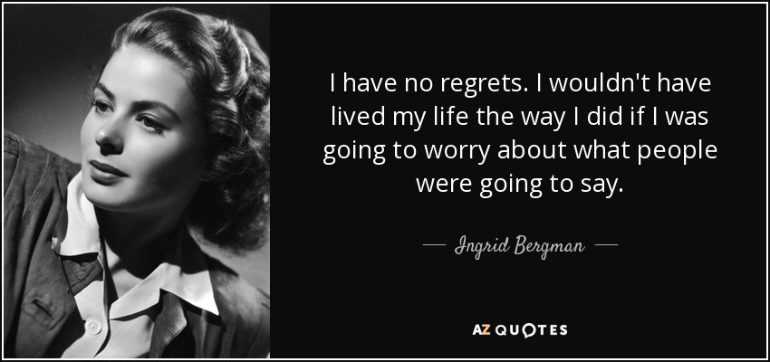 I have no regrets. I wouldn't have lived my life the way I did if I was going to worry about what people were going to say. - Ingrid Bergman