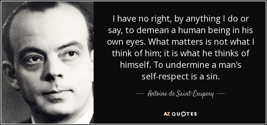 I have no right, by anything I do or say, to demean a human being in his own eyes. What matters is not what I think of him; it is what he thinks of himself. To undermine a man's self-respect is a sin. - Antoine de Saint-Exupery