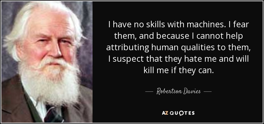 I have no skills with machines. I fear them, and because I cannot help attributing human qualities to them, I suspect that they hate me and will kill me if they can. - Robertson Davies