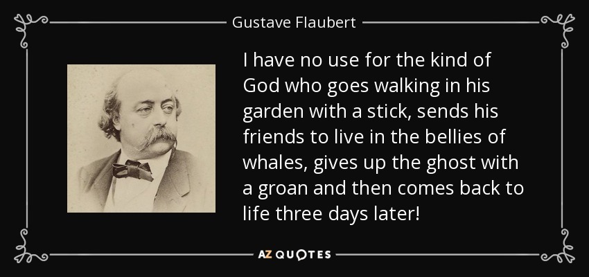 I have no use for the kind of God who goes walking in his garden with a stick, sends his friends to live in the bellies of whales, gives up the ghost with a groan and then comes back to life three days later! - Gustave Flaubert