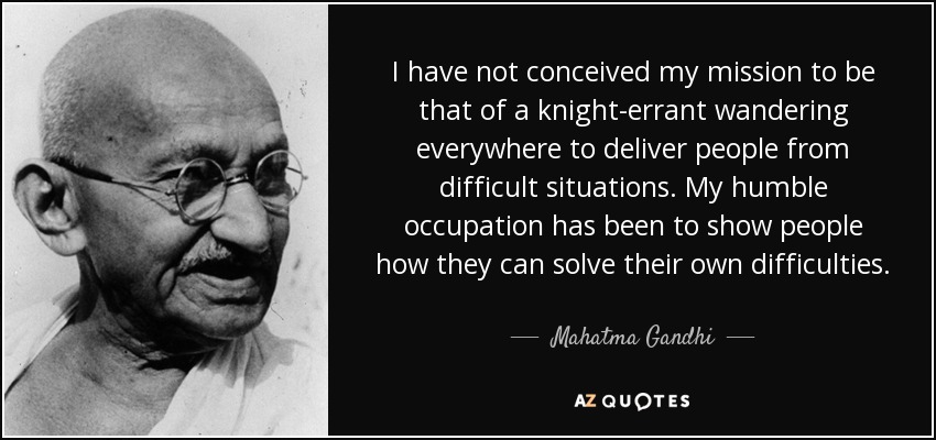 I have not conceived my mission to be that of a knight-errant wandering everywhere to deliver people from difficult situations. My humble occupation has been to show people how they can solve their own difficulties. - Mahatma Gandhi