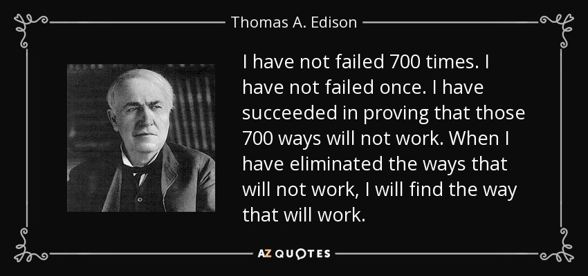 I have not failed 700 times. I have not failed once. I have succeeded in proving that those 700 ways will not work. When I have eliminated the ways that will not work, I will find the way that will work. - Thomas A. Edison