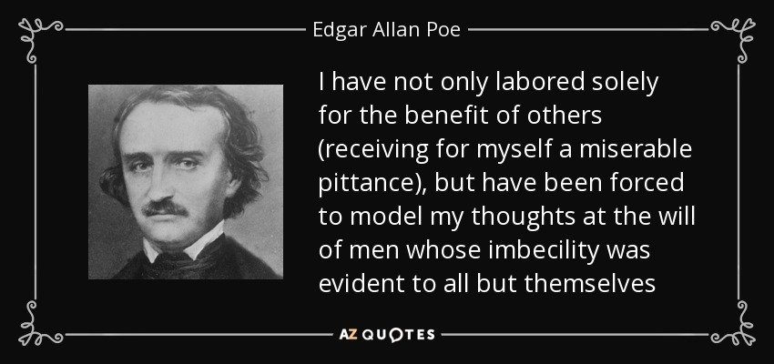 I have not only labored solely for the benefit of others (receiving for myself a miserable pittance), but have been forced to model my thoughts at the will of men whose imbecility was evident to all but themselves - Edgar Allan Poe