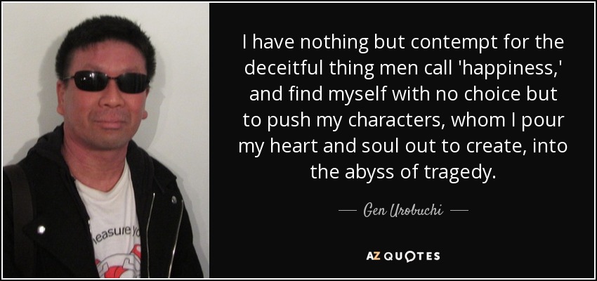 I have nothing but contempt for the deceitful thing men call 'happiness,' and find myself with no choice but to push my characters, whom I pour my heart and soul out to create, into the abyss of tragedy. - Gen Urobuchi