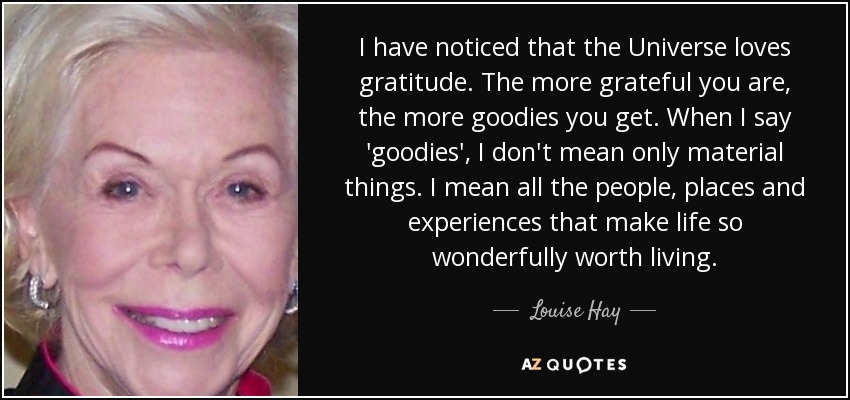 I have noticed that the Universe loves gratitude. The more grateful you are, the more goodies you get. When I say 'goodies', I don't mean only material things. I mean all the people, places and experiences that make life so wonderfully worth living. - Louise Hay