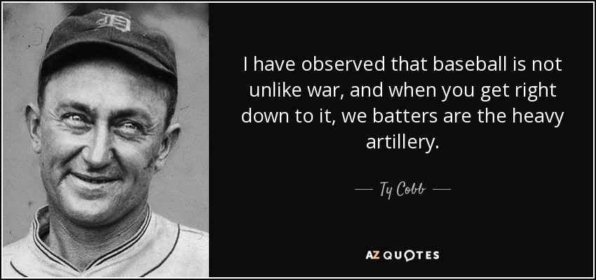 I have observed that baseball is not unlike war, and when you get right down to it, we batters are the heavy artillery. - Ty Cobb