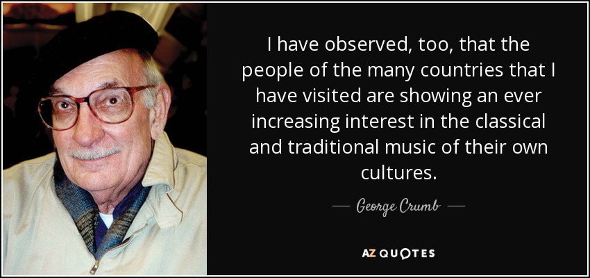 I have observed, too, that the people of the many countries that I have visited are showing an ever increasing interest in the classical and traditional music of their own cultures. - George Crumb