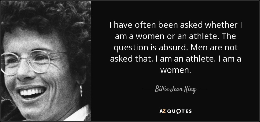 I have often been asked whether I am a women or an athlete. The question is absurd. Men are not asked that. I am an athlete. I am a women. - Billie Jean King