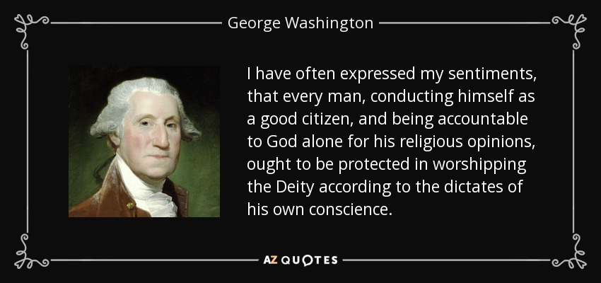 I have often expressed my sentiments, that every man, conducting himself as a good citizen, and being accountable to God alone for his religious opinions, ought to be protected in worshipping the Deity according to the dictates of his own conscience. - George Washington