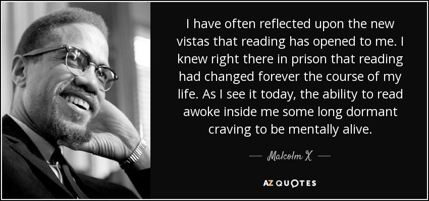 I have often reflected upon the new vistas that reading has opened to me. I knew right there in prison that reading had changed forever the course of my life. As I see it today, the ability to read awoke inside me some long dormant craving to be mentally alive. - Malcolm X