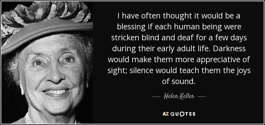 I have often thought it would be a blessing if each human being were stricken blind and deaf for a few days during their early adult life. Darkness would make them more appreciative of sight; silence would teach them the joys of sound. - Helen Keller