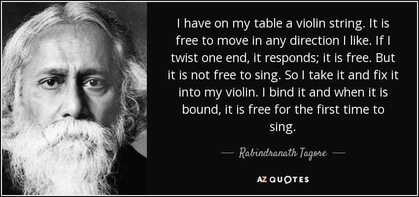I have on my table a violin string. It is free to move in any direction I like. If I twist one end, it responds; it is free. But it is not free to sing. So I take it and fix it into my violin. I bind it and when it is bound, it is free for the first time to sing. - Rabindranath Tagore