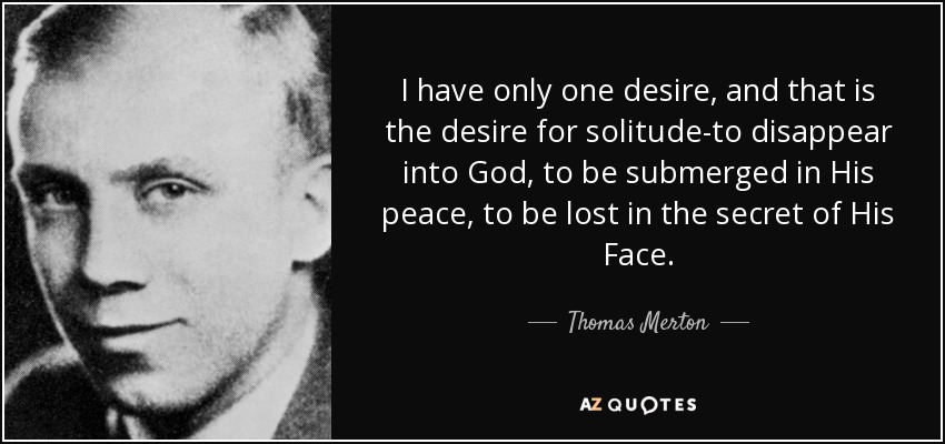 I have only one desire, and that is the desire for solitude-to disappear into God, to be submerged in His peace, to be lost in the secret of His Face. - Thomas Merton