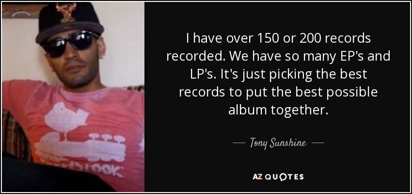 I have over 150 or 200 records recorded. We have so many EP's and LP's. It's just picking the best records to put the best possible album together. - Tony Sunshine