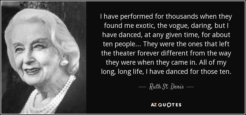 I have performed for thousands when they found me exotic, the vogue, daring, but I have danced, at any given time, for about ten people... They were the ones that left the theater forever different from the way they were when they came in. All of my long, long life, I have danced for those ten. - Ruth St. Denis