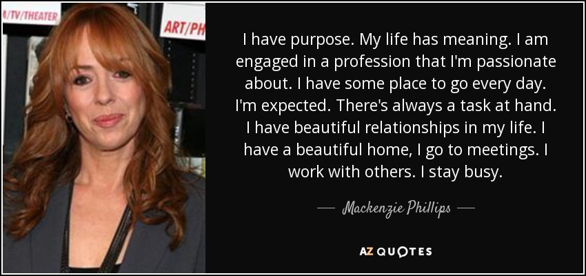I have purpose. My life has meaning. I am engaged in a profession that I'm passionate about. I have some place to go every day. I'm expected. There's always a task at hand. I have beautiful relationships in my life. I have a beautiful home, I go to meetings. I work with others. I stay busy. - Mackenzie Phillips