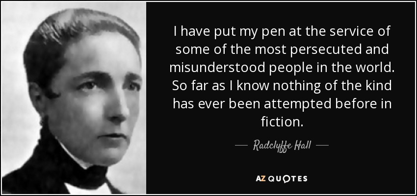 I have put my pen at the service of some of the most persecuted and misunderstood people in the world. So far as I know nothing of the kind has ever been attempted before in fiction. - Radclyffe Hall
