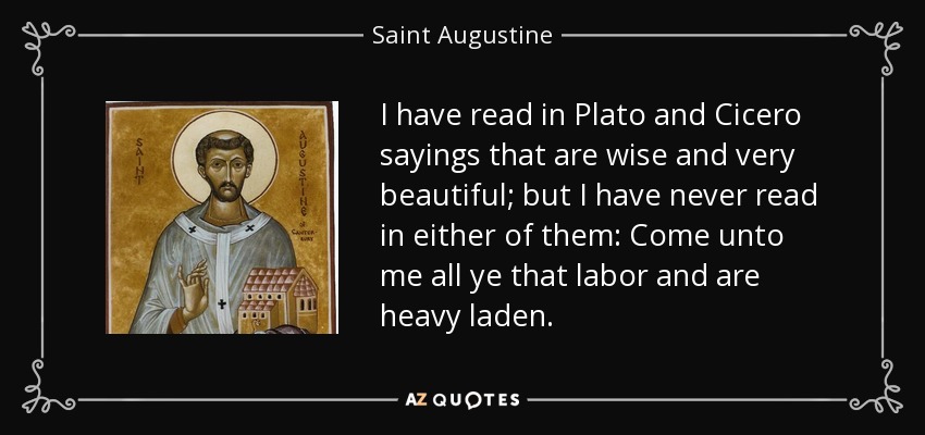 I have read in Plato and Cicero sayings that are wise and very beautiful; but I have never read in either of them: Come unto me all ye that labor and are heavy laden. - Saint Augustine