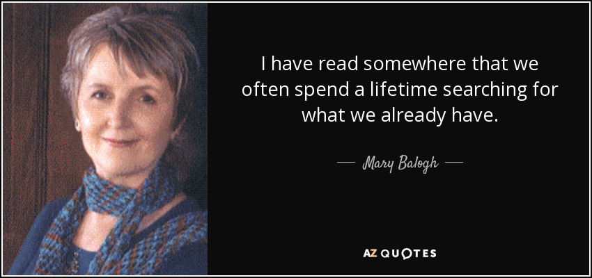 I have read somewhere that we often spend a lifetime searching for what we already have. - Mary Balogh