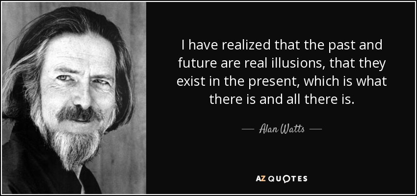 I have realized that the past and future are real illusions, that they exist in the present, which is what there is and all there is. - Alan Watts