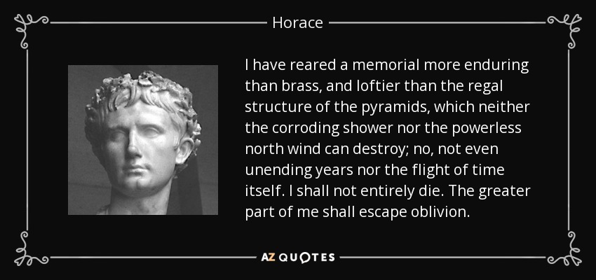I have reared a memorial more enduring than brass, and loftier than the regal structure of the pyramids, which neither the corroding shower nor the powerless north wind can destroy; no, not even unending years nor the flight of time itself. I shall not entirely die. The greater part of me shall escape oblivion. - Horace