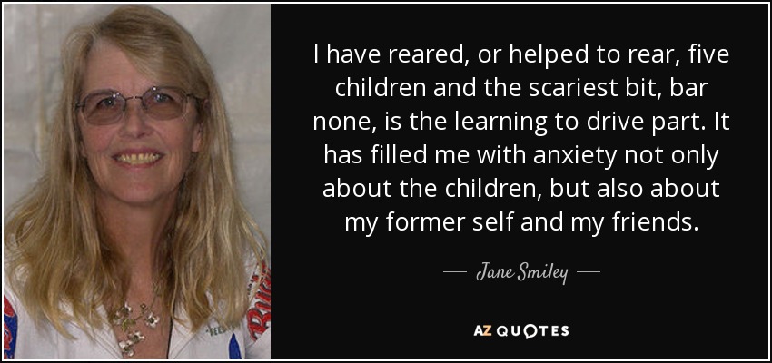 I have reared, or helped to rear, five children and the scariest bit, bar none, is the learning to drive part. It has filled me with anxiety not only about the children, but also about my former self and my friends. - Jane Smiley