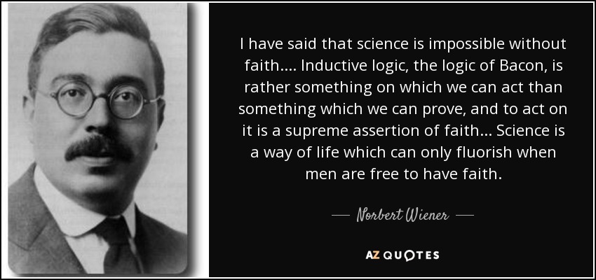 I have said that science is impossible without faith. ... Inductive logic, the logic of Bacon, is rather something on which we can act than something which we can prove, and to act on it is a supreme assertion of faith ... Science is a way of life which can only fluorish when men are free to have faith. - Norbert Wiener