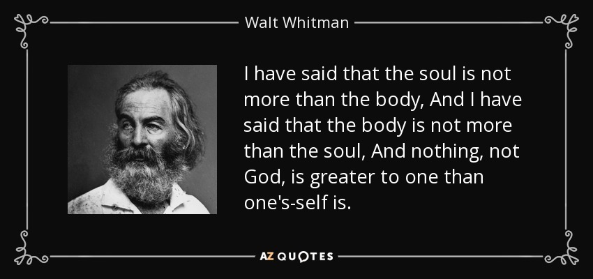 I have said that the soul is not more than the body, And I have said that the body is not more than the soul, And nothing, not God, is greater to one than one's-self is. - Walt Whitman