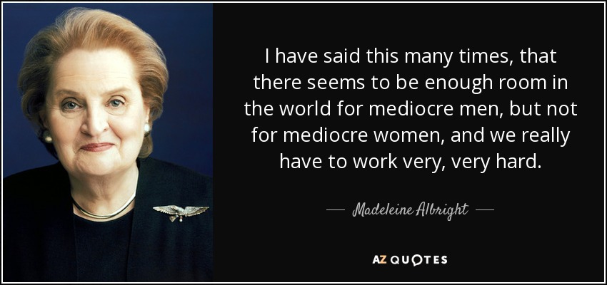 I have said this many times, that there seems to be enough room in the world for mediocre men, but not for mediocre women, and we really have to work very, very hard. - Madeleine Albright