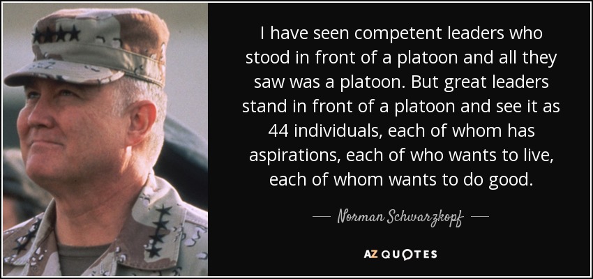 I have seen competent leaders who stood in front of a platoon and all they saw was a platoon. But great leaders stand in front of a platoon and see it as 44 individuals, each of whom has aspirations, each of who wants to live, each of whom wants to do good. - Norman Schwarzkopf