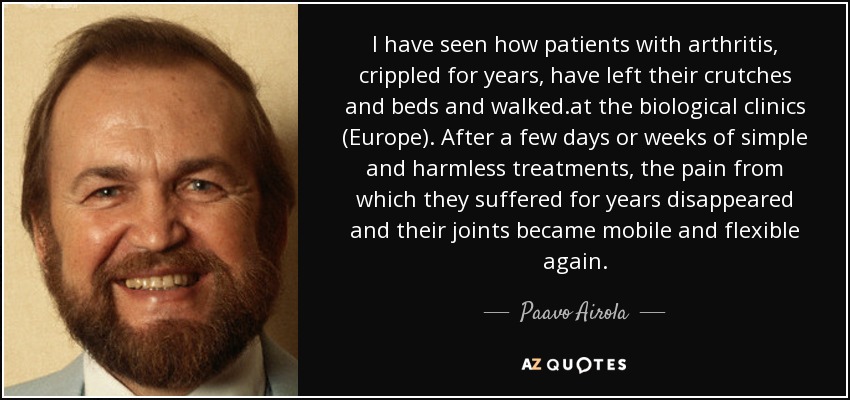 I have seen how patients with arthritis, crippled for years, have left their crutches and beds and walked.at the biological clinics (Europe). After a few days or weeks of simple and harmless treatments, the pain from which they suffered for years disappeared and their joints became mobile and flexible again. - Paavo Airola